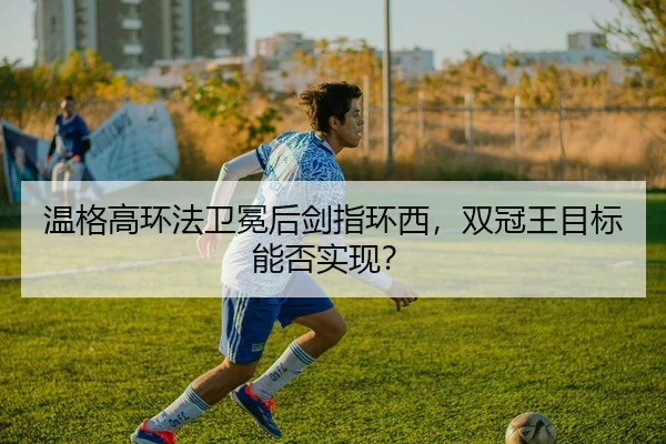 温格高环法卫冕后剑指环西，双冠王目标能否实现？