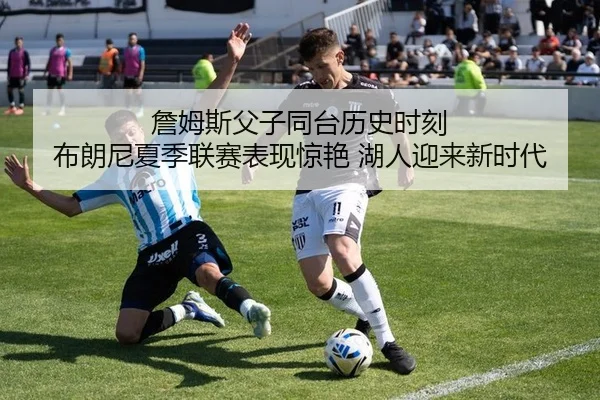 詹姆斯父子同台历史时刻 布朗尼夏季联赛表现惊艳 湖人迎来新时代 | Kaiyuan